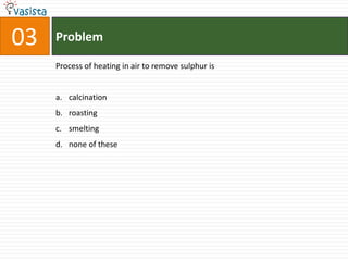 Problem03Process of heating in air to remove sulphur iscalcinationroastingsmelting none of these