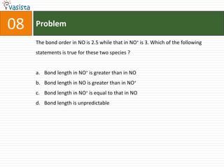 Problem08The bond order in NO is 2.5 while that in NO+ is 3. Which of the following statements is true for these two species ? Bond length in NO+ is greater than in NOBond length in NO is greater than in NO+Bond length in NO+ is equal to that in NOBond length is unpredictable 