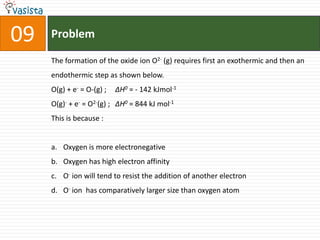 Problem09The formation of the oxide ion O2- (g) requires first an exothermic and then an endothermic step as shown below.O(g) + e- = O-(g) ; 	∆H0 = - 142 kJmol-1O(g)- + e- = O2-(g) ; 	∆H0 = 844 kJ mol-1This is because : Oxygen is more electronegative Oxygen has high electron affinity O- ion will tend to resist the addition of another electron O- ion  has comparatively larger size than oxygen atom 