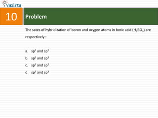 Problem10The sates of hybridization of boron and oxygen atoms in boric acid (H3BO3) are respectively :  sp2 and sp2sp2 and sp3sp3 and sp2sp3 and sp3