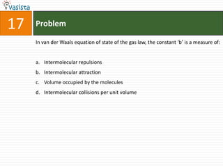 Problem17In van der Waals equation of state of the gas law, the constant ‘b’ is a measure of: Intermolecular repulsions Intermolecular attraction Volume occupied by the molecules Intermolecular collisions per unit volume 