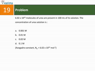 Problem196.02 x 1020 molecules of urea are present in 100 mL of its solution. The concentration of urea solution is :  0.001 M0.01 M0.02 M0.1 M(Avogadro constant, NA = 6.02 x 1023 mol-1)
