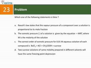 Problem23Which one of the following statements is false ?  Raoult’s law states that the vapour pressure of a component over a solution is proportional to its mole fraction The osmotic pressure ( ) of a solution is  given by the equation  = MRT, where M is the molarity of the solution The correct order of osmotic pressure for 0.01 M aqueous solution of each compound is  BaCl2 > KCl > CH3COOH > sucrose Two sucrose solutions of same molality prepared in different solvents will have the same freezing point depression
