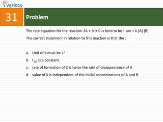 Problem31The rate equation for the reaction 2A + B-> C is fond to be :  are = k [A] [B].The correct statement in relation to this reaction is that the : Unit of k must be s-1t1/2 is a constant rate of formation of C is twice the rate of disappearance of A value of k is independent of the initial concentrations of A and B