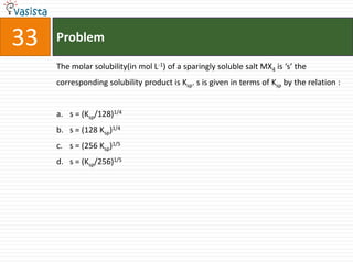 Problem33The molar solubility(in mol L-1) of a sparingly soluble salt MX4 is ‘s’ the corresponding solubility product is Ksp. s is given in terms of Ksp by the relation : s = (Ksp/128)1/4s = (128 Ksp)1/4s = (256 Ksp)1/5s = (Ksp/256)1/5