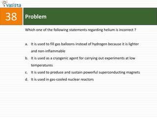 Problem38Which one of the following statements regarding helium is incorrect ?  It is used to fill gas balloons instead of hydrogen because it is lighter and non-inflammable It is used as a cryogenic agent for carrying out experiments at low temperatures It is used to produce and sustain powerful superconducting magnets It is used in gas-cooled nuclear reactors 