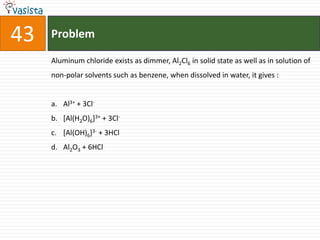 Problem43Aluminum chloride exists as dimmer, Al2Cl6 in solid state as well as in solution of non-polar solvents such as benzene, when dissolved in water, it gives :  Al3+ + 3Cl-[Al(H2O)6]3+ + 3Cl-[Al(OH)6]3- + 3HClAl2O3 + 6HCl
