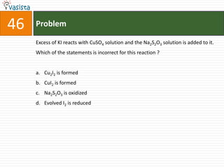 Problem46Excess of KI reacts with CuSO4 solution and the Na2S2O3 solution is added to it. Which of the statements is incorrect for this reaction ?  Cu2I2 is formed CuI2 is formed Na2S2O3 is oxidized Evolved I2 is reduced 