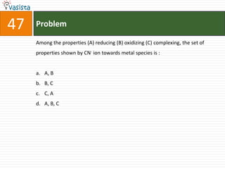 Problem47Among the properties (A) reducing (B) oxidizing (C) complexing, the set of properties shown by CN- ion towards metal species is :  A, BB, CC, AA, B, C