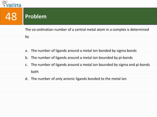 Problem48The co-ordination number of a central metal atom in a complex is determined by  The number of ligands around a metal ion bonded by sigma bonds The number of ligands around a metal ion bounded by pi-bonds The number of ligands around a metal ion bounded by sigma and pi-bonds both The number of only anionic ligands bonded to the metal ion 