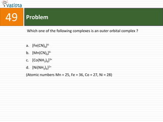 Problem49 Which one of the following complexes is an outer orbital complex ?  [Fe(CN)6]4-[Mn(CN)6]4-[Co(NH3)6]3+[Ni(NH3)6]2+(Atomic numbers Mn = 25, Fe = 36, Co = 27, Ni = 28)