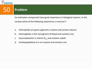 Problem50Co-ordination compounds have great importance in biological systems. In this context which of the following statements is incorrect ? Chlorophylls are green pigments in plants and contain calcium Haemoglobin is the red pigment of blood and contains iron Cyanocobalamin is vitamin B12 and contains cobalt Carboxypeptidase-A is an enzyme and contains zinc
