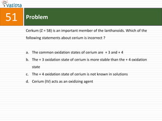 Problem51Cerkum (Z = 58) is an important member of the lanthanoids. Which of the following statements about cerium is incorrect ?  The common oxidation states of cerium are  + 3 and + 4The + 3 oxidation state of cerium is more stable than the + 4 oxidation state The + 4 oxidation state of cerium is not known in solutions Cerium (IV) acts as an oxidizing agent
