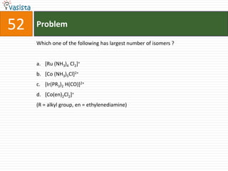 Problem52Which one of the following has largest number of isomers ?  [Ru (NH3)4 Cl2]+[Co (NH3)5Cl]2+[Ir(PR3)2 H(CO)]2+[Co(en)2Cl2]+(R = alkyl group, en = ethylenediamine)