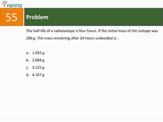 Problem55The half-life of a radioisotope is four hours. If the initial mass of the isotope was 200 g. The mass remaining after 24 hours undecided is : 1.042 g2.084 g3.125 g4.167 g
