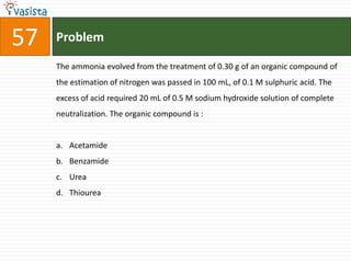 Problem57The ammonia evolved from the treatment of 0.30 g of an organic compound of the estimation of nitrogen was passed in 100 mL, of 0.1 M sulphuric acid. The excess of acid required 20 mL of 0.5 M sodium hydroxide solution of complete neutralization. The organic compound is :  AcetamideBenzamideUrea Thiourea
