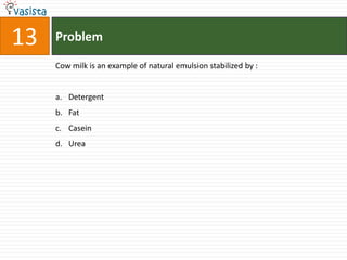 13   Problem

     Cow milk is an example of natural emulsion stabilized by :


     a. Detergent
     b. Fat
     c. Casein
     d. Urea
 