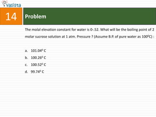 14   Problem

     The molal elevation constant for water is 0-.52. What will be the boiling point of 2
     molar sucrose solution at 1 atm. Pressure ? (Assume B.P. of pure water as 1000C) :


     a. 101.040 C
     b. 100.260 C
     c. 100.520 C
     d. 99.740 C
 