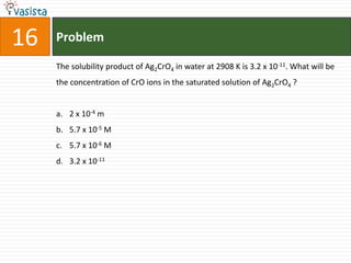 16   Problem

     The solubility product of Ag2CrO4 in water at 2908 K is 3.2 x 10-11. What will be
     the concentration of CrO ions in the saturated solution of Ag2CrO4 ?


     a. 2 x 10-4 m
     b. 5.7 x 10-5 M
     c. 5.7 x 10-6 M
     d. 3.2 x 10-11
 