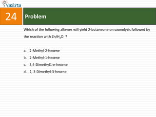 24   Problem

     Which of the following alkenes will yield 2-butaneone on ozonolysis followed by
     the reaction with Zn/H2O ?


     a. 2-Methyl-2-hexene
     b. 2-Methyl-1-hexene
     c. 3,4-Dimethyl1-e-hexene
     d. 2, 3-Dimethyl-3-hexene
 