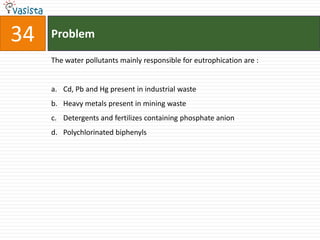 34   Problem

     The water pollutants mainly responsible for eutrophication are :


     a. Cd, Pb and Hg present in industrial waste
     b. Heavy metals present in mining waste
     c. Detergents and fertilizes containing phosphate anion
     d. Polychlorinated biphenyls
 