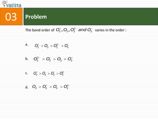 03   Problem
                                  2
     The bond order of O2 , O2 , O2 and O2 varies in the order :


     a.   O2    O2      2
                       O2        O2

           2
     b.   O2     O2        O2     O2


                             2
     c.   O2   O2     O2    O2


                                 2
     d. O2     O2      O2       O2
 