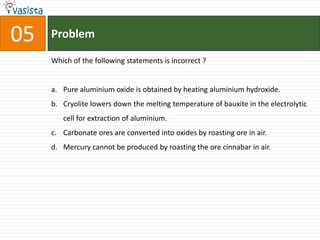 05   Problem

     Which of the following statements is incorrect ?


     a. Pure aluminium oxide is obtained by heating aluminium hydroxide.
     b. Cryolite lowers down the melting temperature of bauxite in the electrolytic
        cell for extraction of aluminium.
     c. Carbonate ores are converted into oxides by roasting ore in air.
     d. Mercury cannot be produced by roasting the ore cinnabar in air.
 