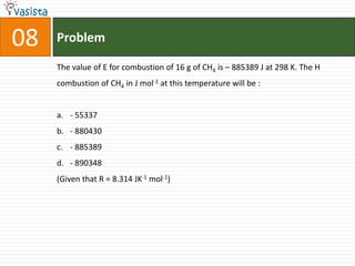 08   Problem

     The value of E for combustion of 16 g of CH4 is – 885389 J at 298 K. The H
     combustion of CH4 in J mol-1 at this temperature will be :


     a. - 55337
     b. - 880430
     c. - 885389
     d. - 890348
     (Given that R = 8.314 JK-1 mol-1)
 