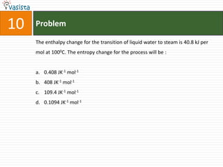 10   Problem

     The enthalpy change for the transition of liquid water to steam is 40.8 kJ per
     mol at 1000C. The entropy change for the process will be :


     a. 0.408 JK-1 mol-1
     b. 408 JK-1 mol-1
     c. 109.4 JK-1 mol-1
     d. 0.1094 JK-1 mol-1
 
