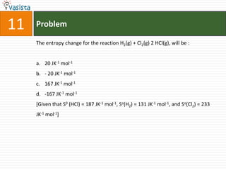 11   Problem

     The entropy change for the reaction H2(g) + Cl2(g) 2 HCl(g), will be :


     a. 20 JK-1 mol-1
     b. - 20 JK-1 mol-1
     c. 167 JK-1 mol-1
     d. -167 JK-1 mol-1
     [Given that S0 (HCl) = 187 JK-1 mol-1, So(H2) = 131 JK-1 mol-1, and So(Cl2) = 233
     JK-1 mol-1]
 