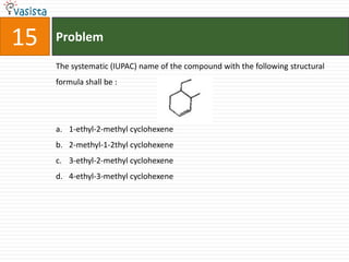 15   Problem

     The systematic (IUPAC) name of the compound with the following structural
     formula shall be :




     a. 1-ethyl-2-methyl cyclohexene
     b. 2-methyl-1-2thyl cyclohexene
     c. 3-ethyl-2-methyl cyclohexene
     d. 4-ethyl-3-methyl cyclohexene
 