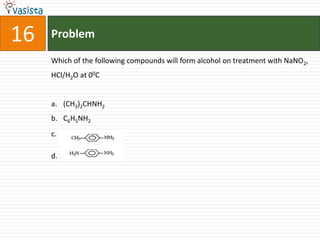 16   Problem

     Which of the following compounds will form alcohol on treatment with NaNO2,
     HCl/H2O at 00C


     a. (CH3)2CHNH2
     b. C6H5NH2
     c.

     d.
 