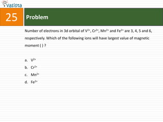 25   Problem

     Number of electrons in 3d orbital of V2+, Cr2+, Mn2+ and Fe2+ are 3, 4, 5 and 6,
     respectively. Which of the following ions will have largest value of magnetic
     moment ( ) ?


     a. V2+
     b. Cr2+
     c. Mn2+
     d. Fe2+
 