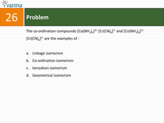 26   Problem

     The co-ordination compounds [Co(NH3)6]3+ [Cr(CN)6]3- and [Co(NH3)6]3+
     [Cr(CN)6]3- are the examples of :


     a. Linkage isomerism
     b. Co-ordination isomerism
     c. Ionization isomerism
     d. Geometrical isomerism
 