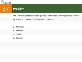 37   Problem

     The carbohydrate that will yield glucose and fructose on homogeneous catalytic
     hydrolysis in presence of dilute sulphuric acid, is :


     a. Cellulose
     b. Maltose
     c. Starch
     d. Sucrose
 
