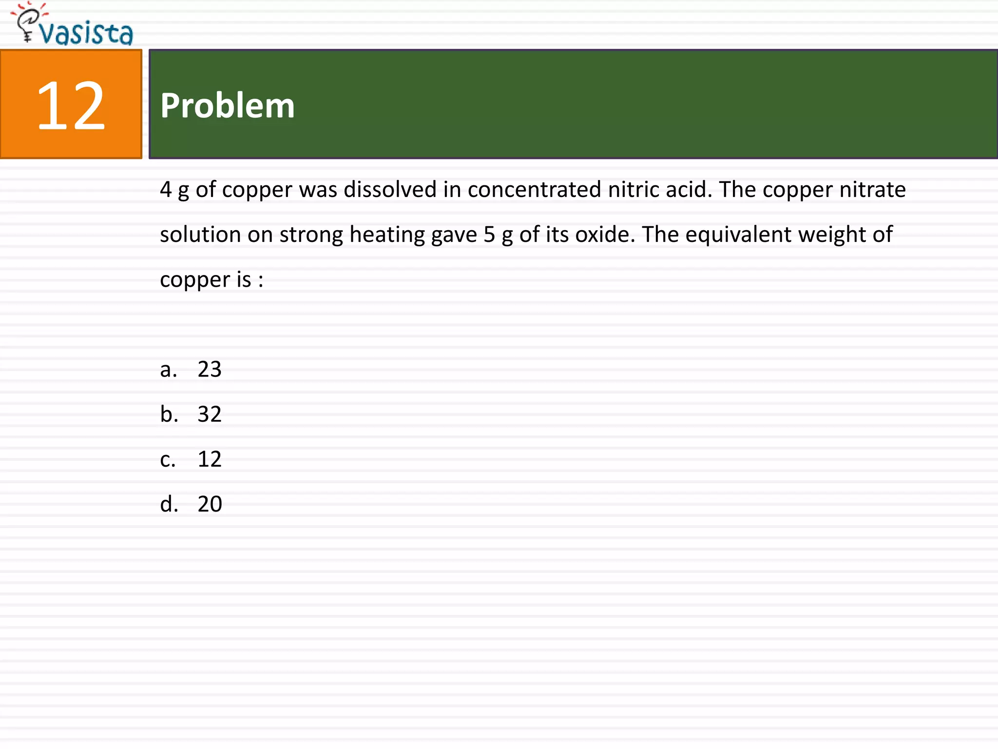 12   Problem

     4 g of copper was dissolved in concentrated nitric acid. The copper nitrate
     solution on strong heating gave 5 g of its oxide. The equivalent weight of
     copper is :


     a. 23
     b. 32
     c. 12
     d. 20
 