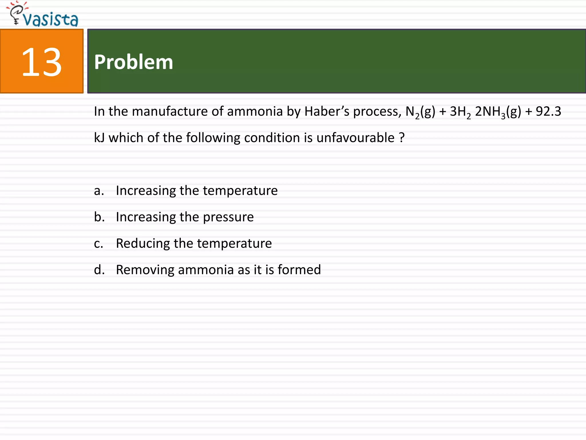 13   Problem

     In the manufacture of ammonia by Haber’s process, N2(g) + 3H2 2NH3(g) + 92.3
     kJ which of the following condition is unfavourable ?


     a. Increasing the temperature
     b. Increasing the pressure
     c. Reducing the temperature
     d. Removing ammonia as it is formed
 