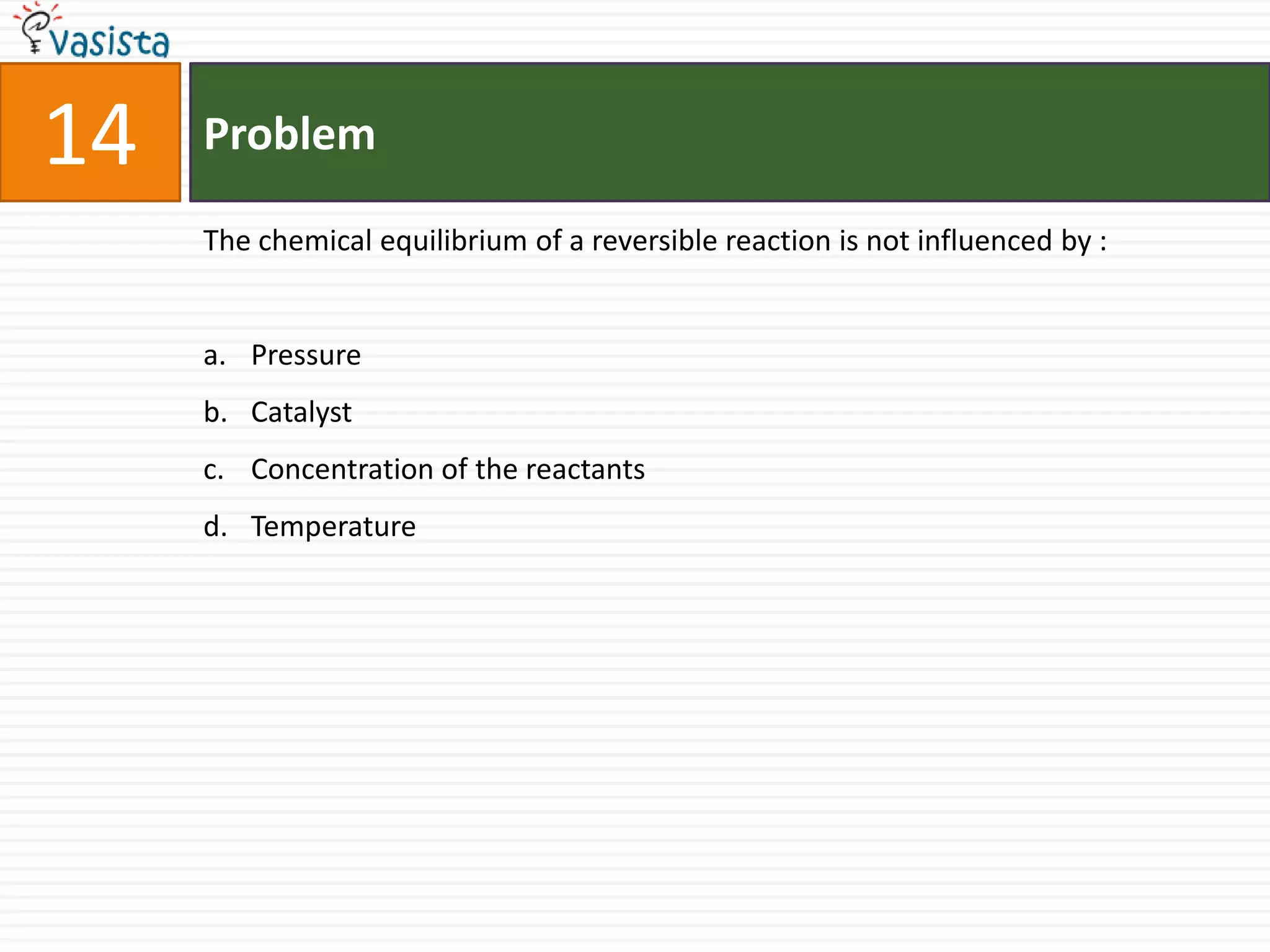 14   Problem

     The chemical equilibrium of a reversible reaction is not influenced by :


     a. Pressure
     b. Catalyst
     c. Concentration of the reactants
     d. Temperature
 