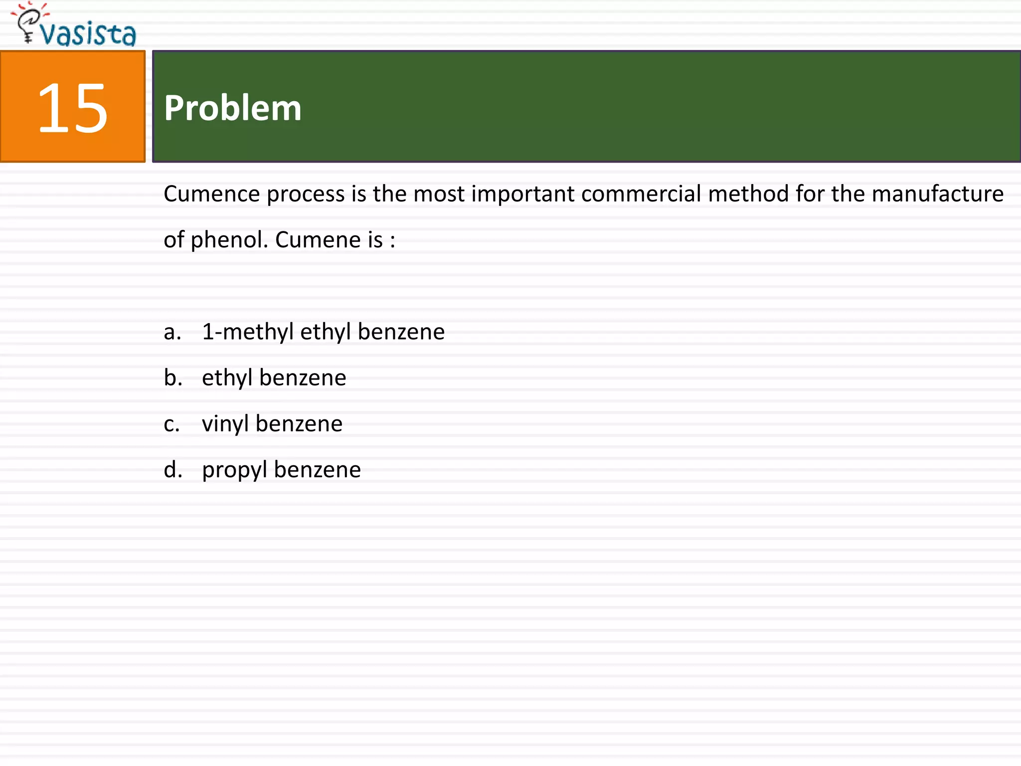 15   Problem

     Cumence process is the most important commercial method for the manufacture
     of phenol. Cumene is :


     a. 1-methyl ethyl benzene
     b. ethyl benzene
     c. vinyl benzene
     d. propyl benzene
 