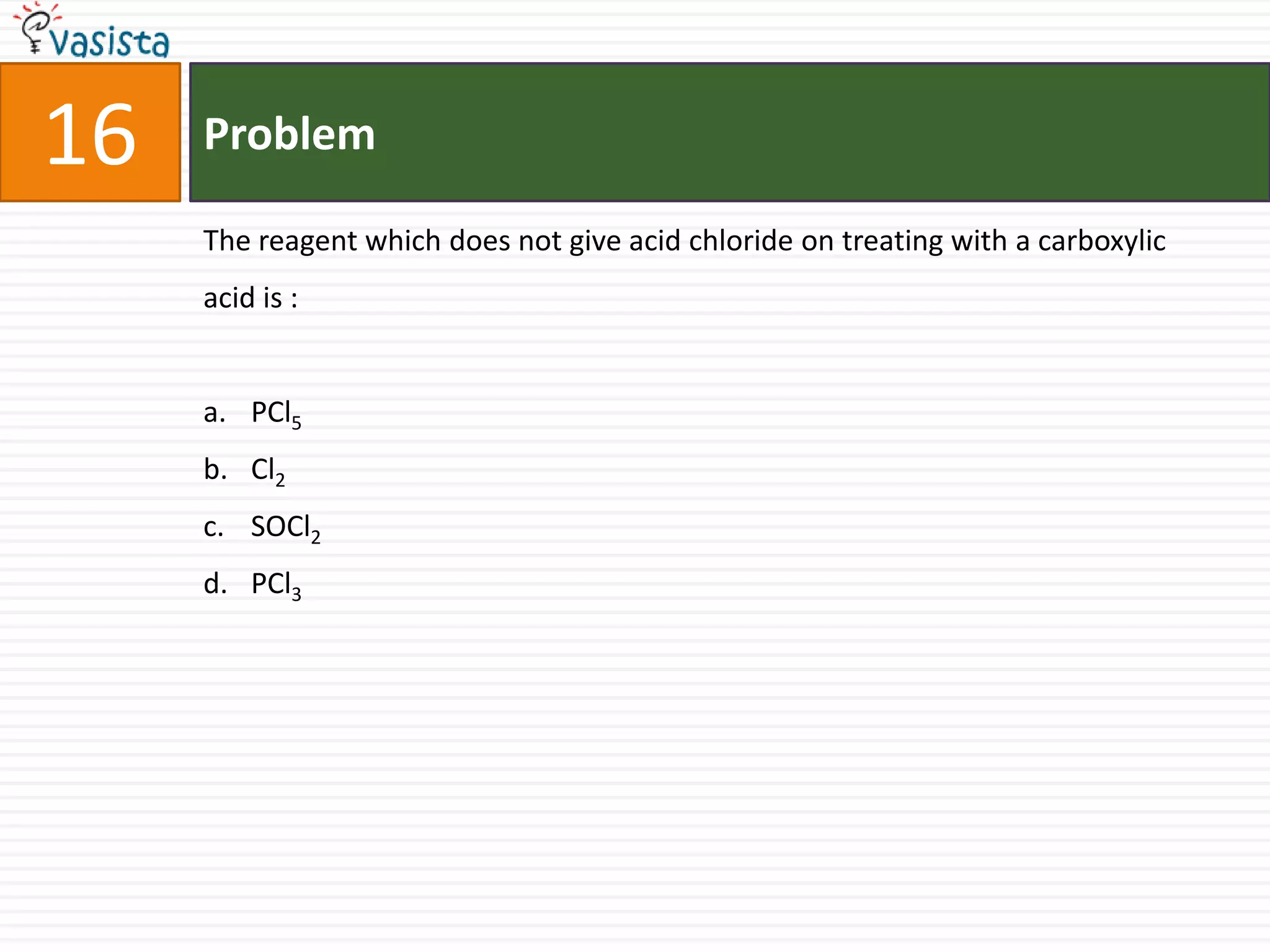 16   Problem

     The reagent which does not give acid chloride on treating with a carboxylic
     acid is :


     a. PCl5
     b. Cl2
     c. SOCl2
     d. PCl3
 