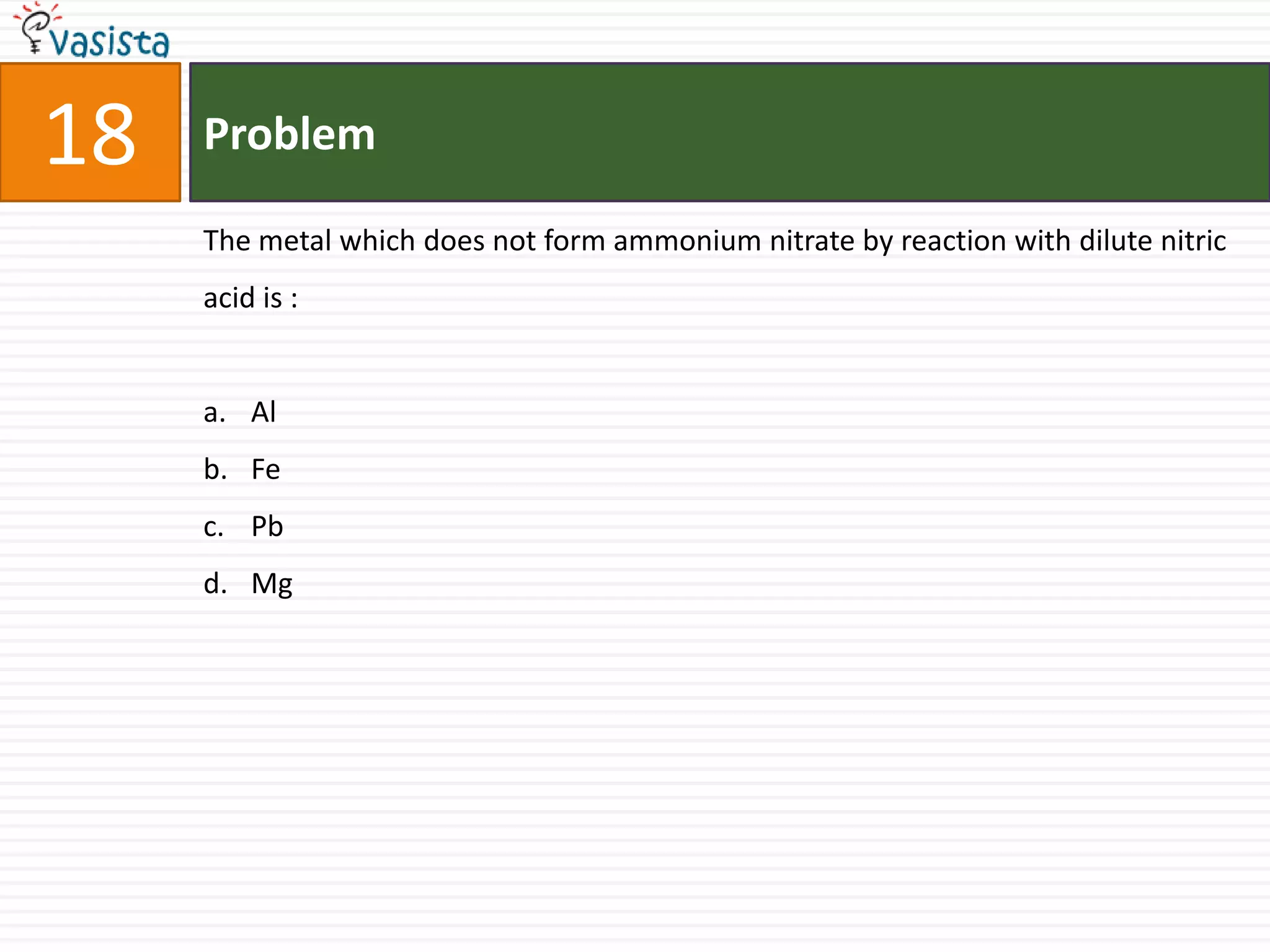 18   Problem

     The metal which does not form ammonium nitrate by reaction with dilute nitric
     acid is :


     a. Al
     b. Fe
     c. Pb
     d. Mg
 