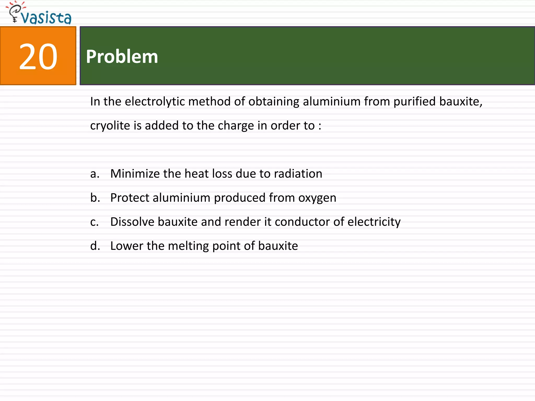 20   Problem

     In the electrolytic method of obtaining aluminium from purified bauxite,
     cryolite is added to the charge in order to :


     a. Minimize the heat loss due to radiation
     b. Protect aluminium produced from oxygen
     c. Dissolve bauxite and render it conductor of electricity
     d. Lower the melting point of bauxite
 