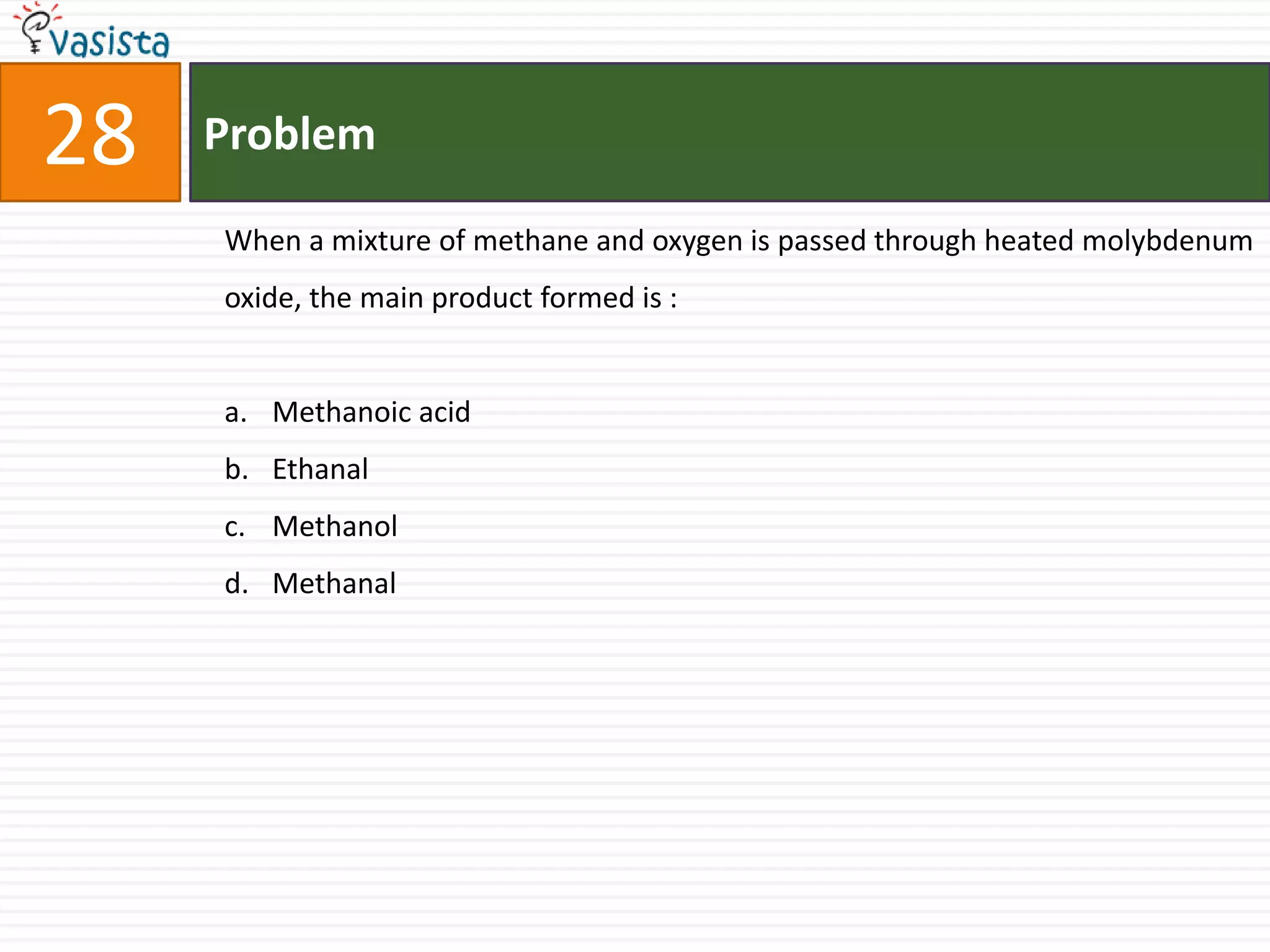 28   Problem

     When a mixture of methane and oxygen is passed through heated molybdenum
     oxide, the main product formed is :


     a. Methanoic acid
     b. Ethanal
     c. Methanol
     d. Methanal
 