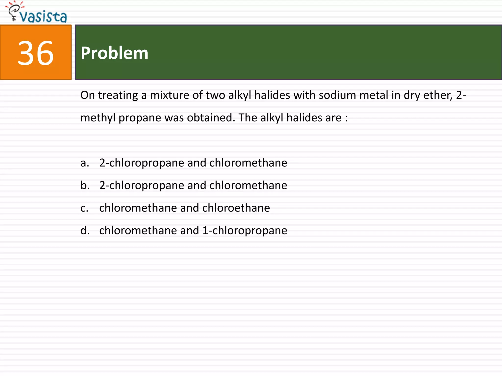 36   Problem

     On treating a mixture of two alkyl halides with sodium metal in dry ether, 2-
     methyl propane was obtained. The alkyl halides are :


     a. 2-chloropropane and chloromethane
     b. 2-chloropropane and chloromethane
     c. chloromethane and chloroethane
     d. chloromethane and 1-chloropropane
 