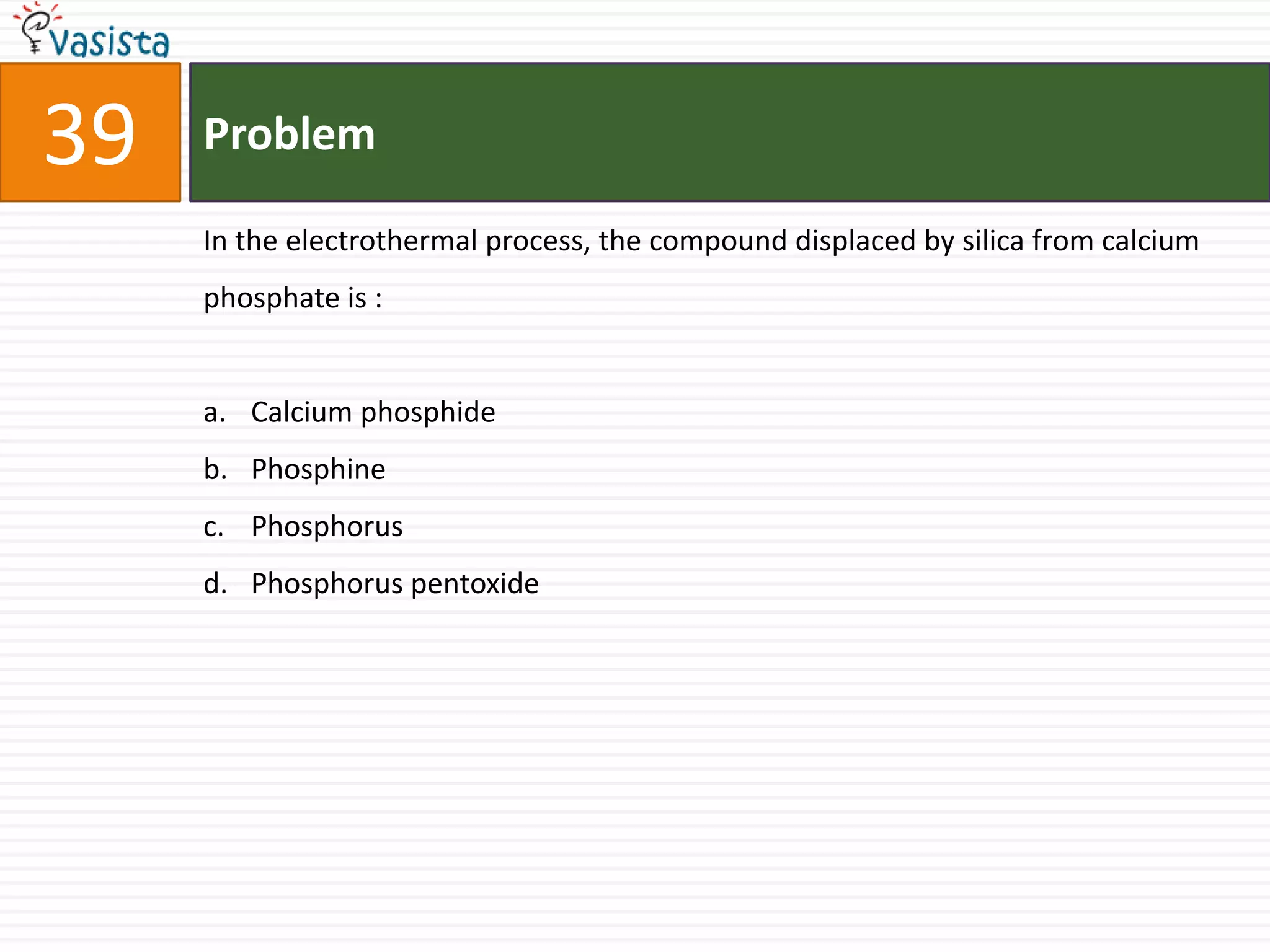 39   Problem

     In the electrothermal process, the compound displaced by silica from calcium
     phosphate is :


     a. Calcium phosphide
     b. Phosphine
     c. Phosphorus
     d. Phosphorus pentoxide
 