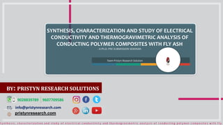 Team Pristyn Research Solution
SYNTHESIS, CHARACTERIZATION AND STUDY OF ELECTRICAL
CONDUCTIVITY AND THERMOGRAVIMETRIC ANALYSIS OF
CONDUCTING POLYMER COMPOSITES WITH FLY ASH
- A Ph.D. PRE SUBMISSION SEMINAR-
info@pristynresearch.com
pristynresearch.com
9028839789 9607709586
BY: PRISTYN RESEARCH SOLUTIONS
 