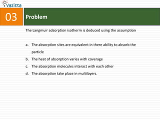 Problem03The Langmuir adsorption isotherm is deduced using the assumptionThe absorption sites are equivalent in there ability to absorb the particleThe heat of absorption varies with coverageThe absorption molecules interact with each otherThe absorption take place in multilayers.