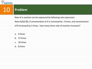 10   Problem

     Rate of a reaction can be expressed by following rate expression
     Rate=k[A]2 [B], if concentration of A is increased by 3 times, and concentration
     of B increased by 2 times, how many times rate of reaction increases?


     a. 9 times
     b. 27 times
     c. 18 times
     d. 8 times
 