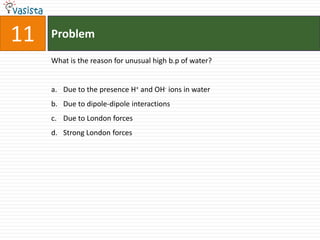 11   Problem

     What is the reason for unusual high b.p of water?


     a. Due to the presence H+ and OH- ions in water
     b. Due to dipole-dipole interactions
     c. Due to London forces
     d. Strong London forces
 