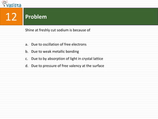 12   Problem

     Shine at freshly cut sodium is because of


     a. Due to oscillation of free electrons
     b. Due to weak metallic bonding
     c. Due to by absorption of light in crystal lattice
     d. Due to pressure of free valency at the surface
 